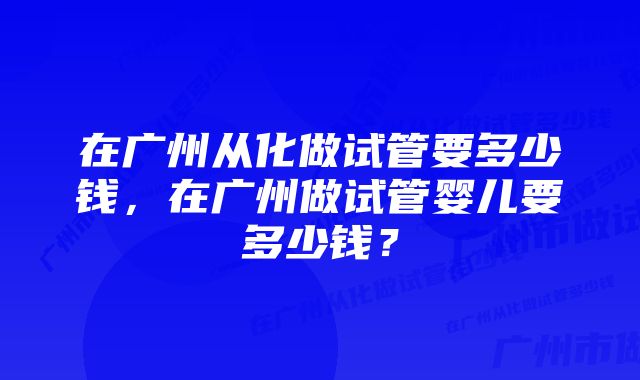 在广州从化做试管要多少钱，在广州做试管婴儿要多少钱？