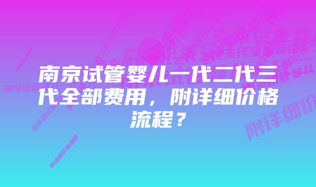 南京试管婴儿一代二代三代全部费用，附详细价格流程？