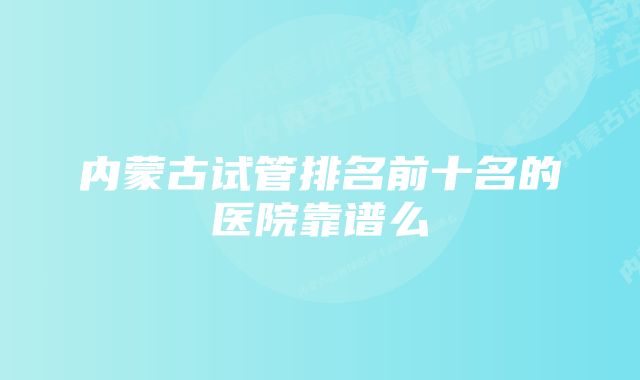 内蒙古试管排名前十名的医院靠谱么