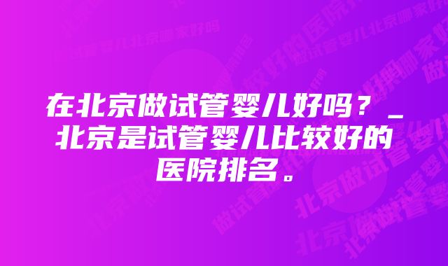 在北京做试管婴儿好吗？_北京是试管婴儿比较好的医院排名。