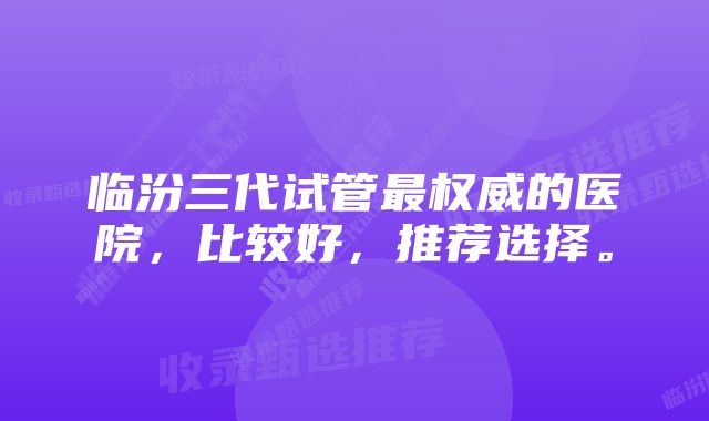 临汾三代试管最权威的医院，比较好，推荐选择。