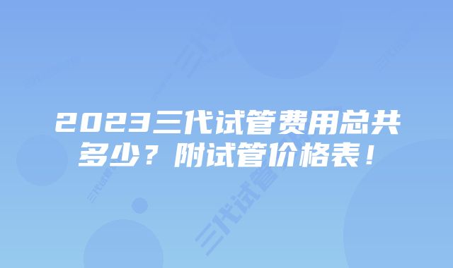 2023三代试管费用总共多少？附试管价格表！