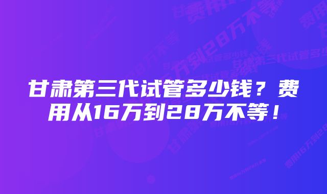 甘肃第三代试管多少钱？费用从16万到28万不等！