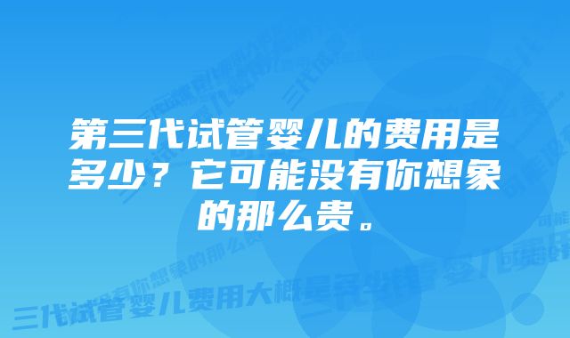 第三代试管婴儿的费用是多少？它可能没有你想象的那么贵。