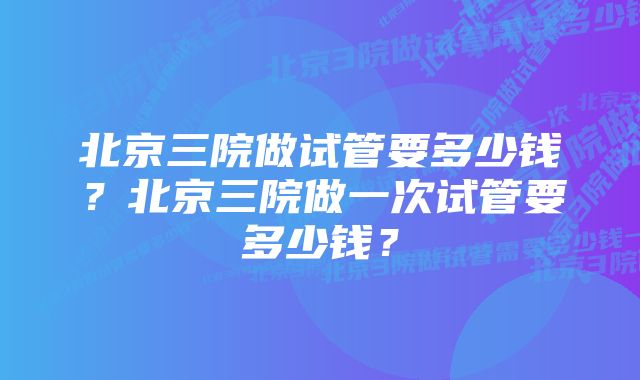 北京三院做试管要多少钱？北京三院做一次试管要多少钱？