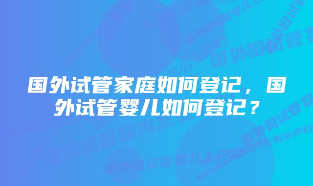 国外试管家庭如何登记，国外试管婴儿如何登记？