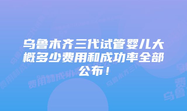 乌鲁木齐三代试管婴儿大概多少费用和成功率全部公布！