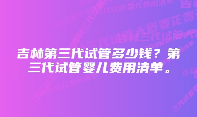 吉林第三代试管多少钱？第三代试管婴儿费用清单。