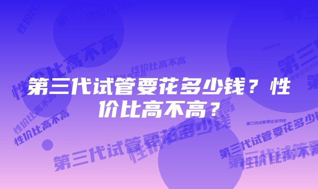 第三代试管要花多少钱？性价比高不高？