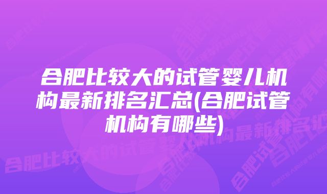 合肥比较大的试管婴儿机构最新排名汇总(合肥试管机构有哪些)