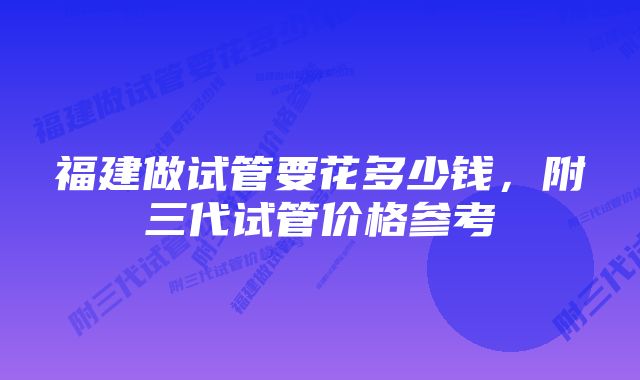 福建做试管要花多少钱，附三代试管价格参考