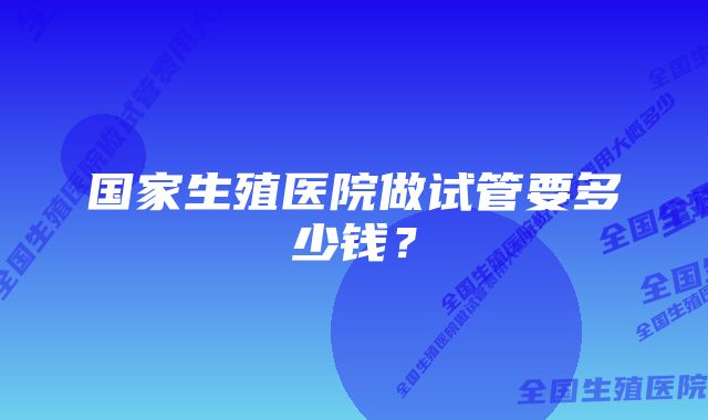 国家生殖医院做试管要多少钱？