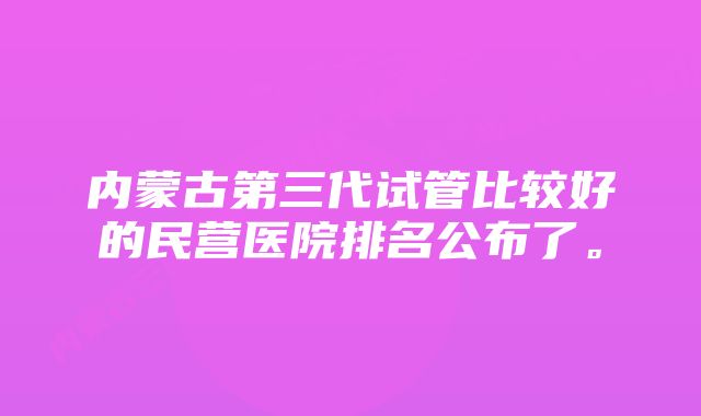 内蒙古第三代试管比较好的民营医院排名公布了。