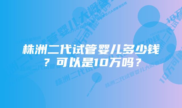 株洲二代试管婴儿多少钱？可以是10万吗？