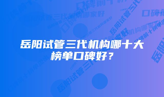 岳阳试管三代机构哪十大榜单口碑好？