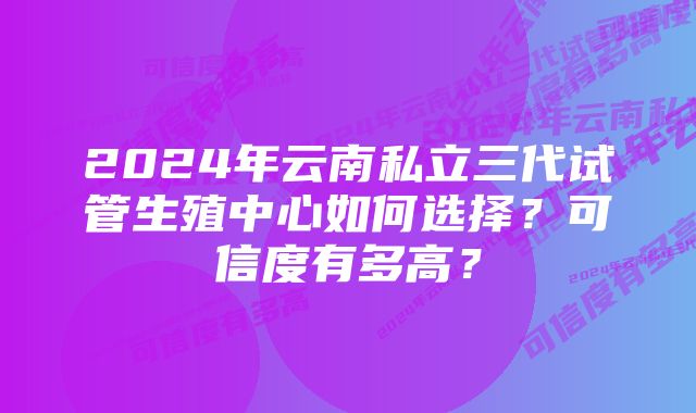 2024年云南私立三代试管生殖中心如何选择？可信度有多高？