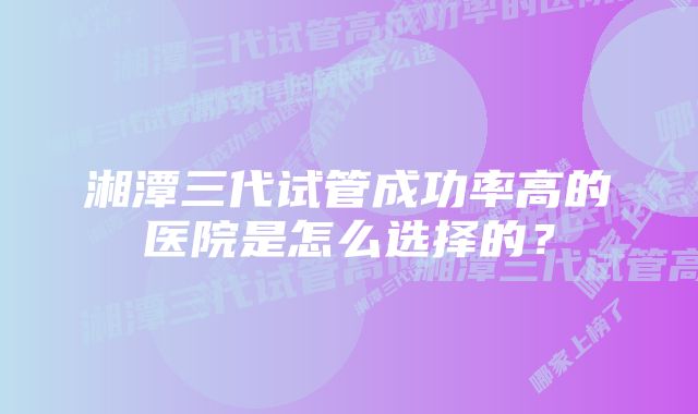 湘潭三代试管成功率高的医院是怎么选择的？