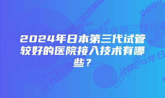 2024年日本第三代试管较好的医院接入技术有哪些？