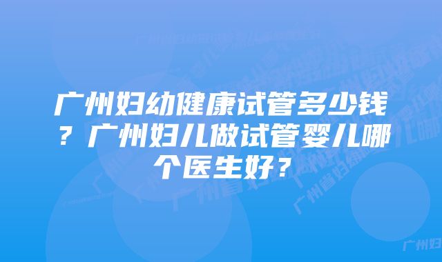 广州妇幼健康试管多少钱？广州妇儿做试管婴儿哪个医生好？