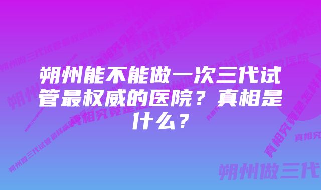 朔州能不能做一次三代试管最权威的医院？真相是什么？