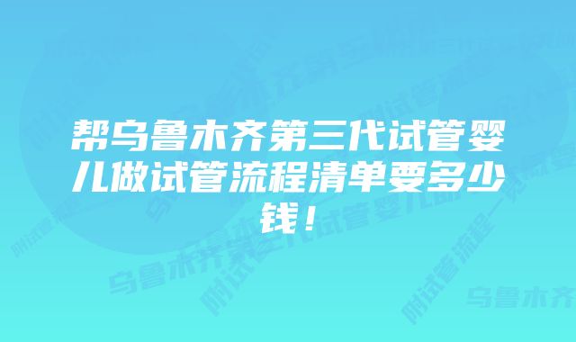 帮乌鲁木齐第三代试管婴儿做试管流程清单要多少钱！