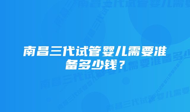 南昌三代试管婴儿需要准备多少钱？