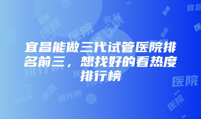 宜昌能做三代试管医院排名前三，想找好的看热度排行榜