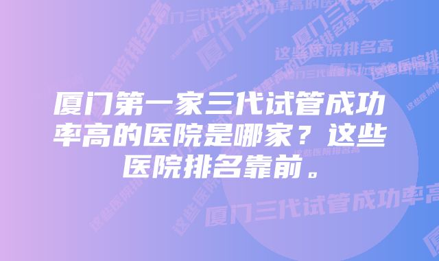 厦门第一家三代试管成功率高的医院是哪家？这些医院排名靠前。