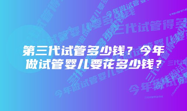 第三代试管多少钱？今年做试管婴儿要花多少钱？