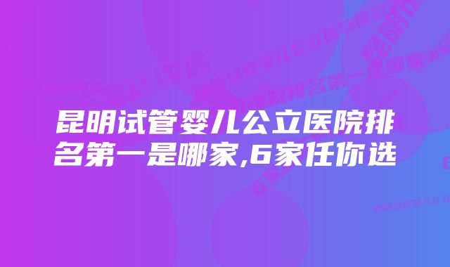 昆明试管婴儿公立医院排名第一是哪家,6家任你选