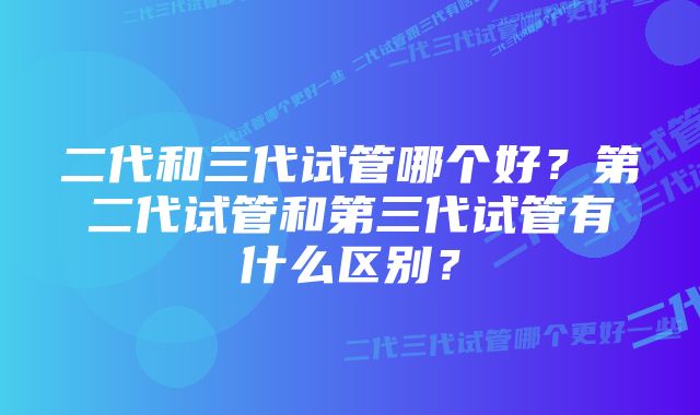 二代和三代试管哪个好？第二代试管和第三代试管有什么区别？