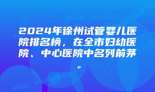 2024年徐州试管婴儿医院排名榜，在全市妇幼医院、中心医院中名列前茅。