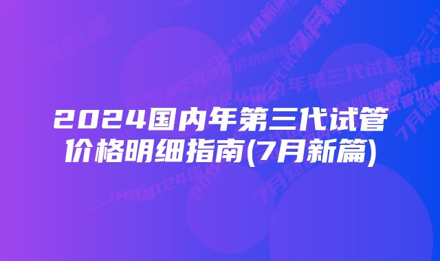 2024国内年第三代试管价格明细指南(7月新篇)