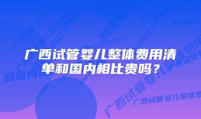 广西试管婴儿整体费用清单和国内相比贵吗？