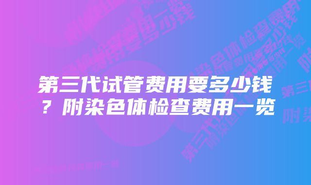 第三代试管费用要多少钱？附染色体检查费用一览