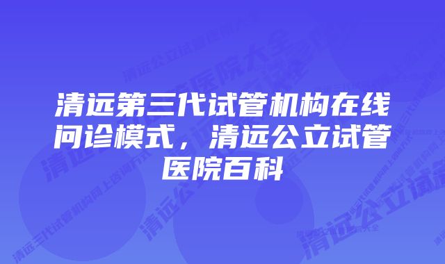 清远第三代试管机构在线问诊模式，清远公立试管医院百科