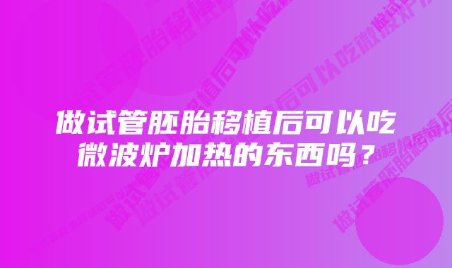 做试管胚胎移植后可以吃微波炉加热的东西吗？