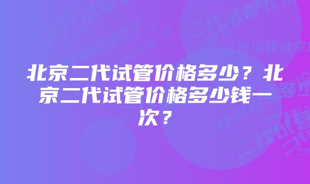 北京二代试管价格多少？北京二代试管价格多少钱一次？