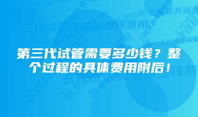 第三代试管需要多少钱？整个过程的具体费用附后！