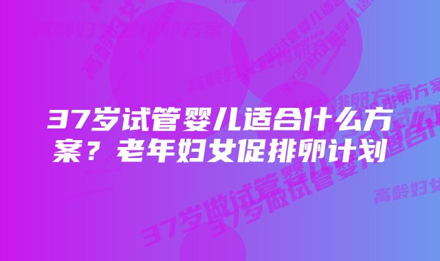 37岁试管婴儿适合什么方案？老年妇女促排卵计划