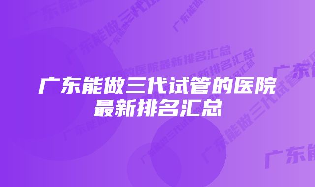 广东能做三代试管的医院最新排名汇总