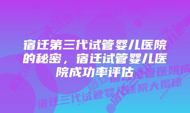 宿迁第三代试管婴儿医院的秘密，宿迁试管婴儿医院成功率评估