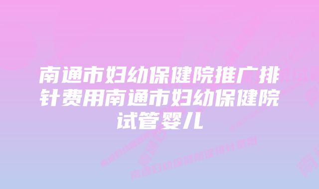 南通市妇幼保健院推广排针费用南通市妇幼保健院试管婴儿