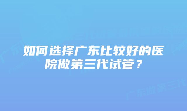 如何选择广东比较好的医院做第三代试管？