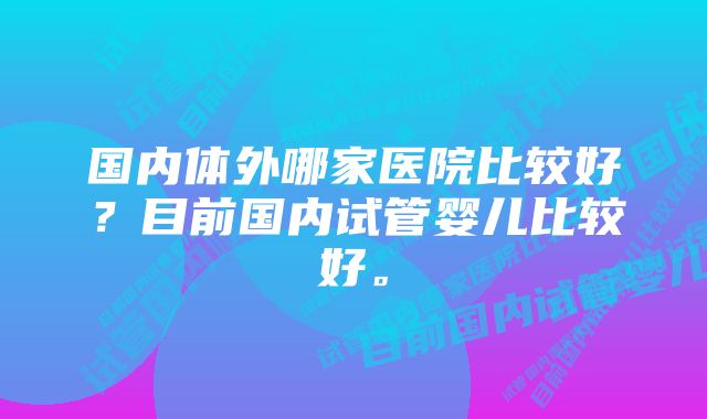 国内体外哪家医院比较好？目前国内试管婴儿比较好。