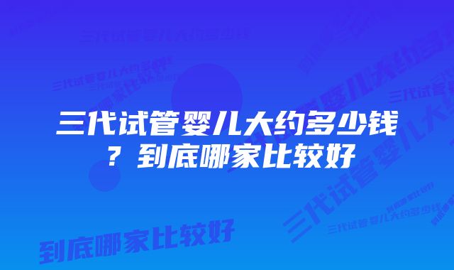 三代试管婴儿大约多少钱？到底哪家比较好