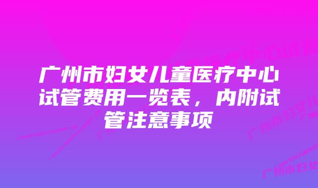 广州市妇女儿童医疗中心试管费用一览表，内附试管注意事项