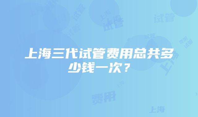 上海三代试管费用总共多少钱一次？