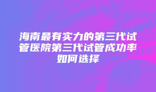 海南最有实力的第三代试管医院第三代试管成功率如何选择