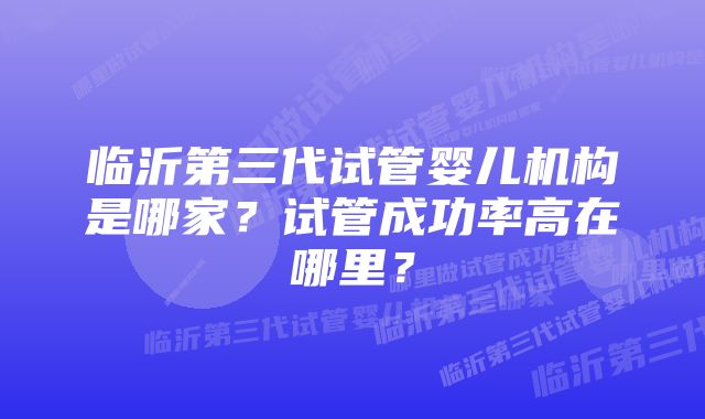 临沂第三代试管婴儿机构是哪家？试管成功率高在哪里？